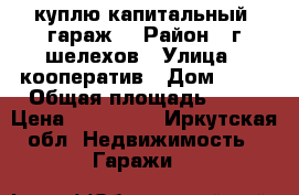 куплю капитальный  гараж  › Район ­ г.шелехов › Улица ­ кооператив › Дом ­ 14 › Общая площадь ­ 24 › Цена ­ 200 000 - Иркутская обл. Недвижимость » Гаражи   